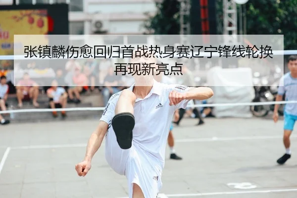 张镇麟伤愈回归首战热身赛辽宁锋线轮换再现新亮点